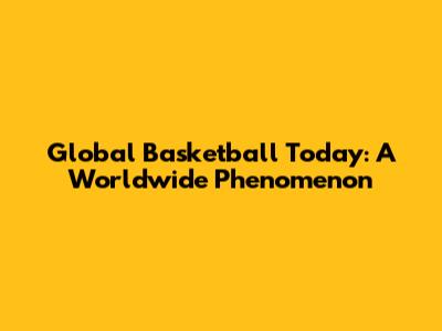 Global Basketball Today: A Worldwide Phenomenon