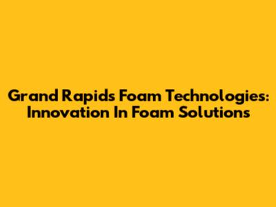 Grand Rapids Foam Technologies: Innovation In Foam Solutions