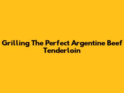 Grilling The Perfect Argentine Beef Tenderloin