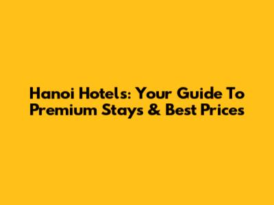 Hanoi Hotels: Your Guide To Premium Stays & Best Prices