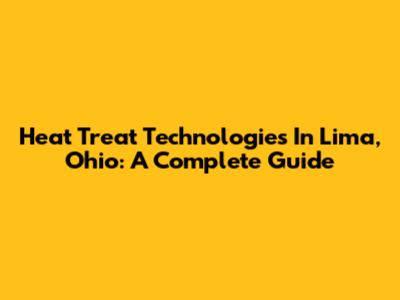 Heat Treat Technologies In Lima, Ohio: A Complete Guide