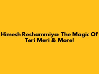 Himesh Reshammiya: The Magic Of 'Teri Meri' & More!