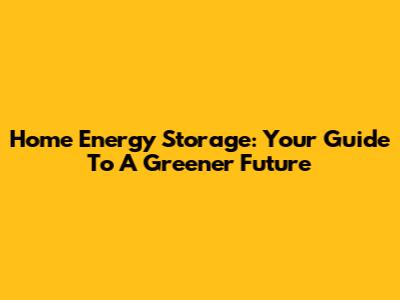 Home Energy Storage: Your Guide To A Greener Future