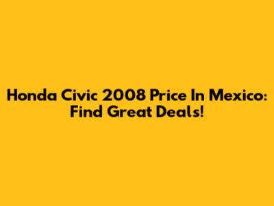 Honda Civic 2008 Price In Mexico: Find Great Deals!