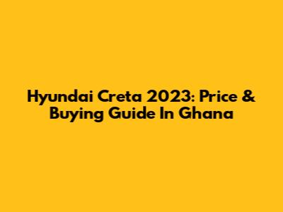 Hyundai Creta 2023: Price & Buying Guide In Ghana