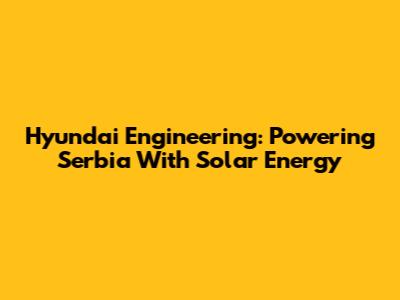 Hyundai Engineering: Powering Serbia With Solar Energy