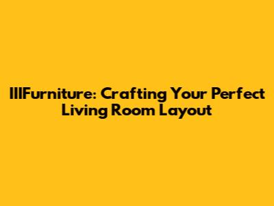 IIIFurniture: Crafting Your Perfect Living Room Layout