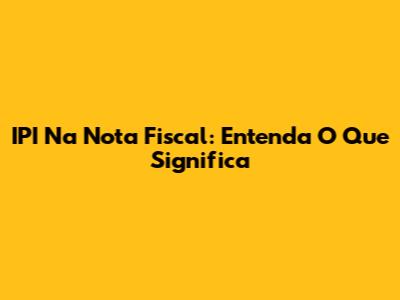 IPI Na Nota Fiscal: Entenda O Que Significa