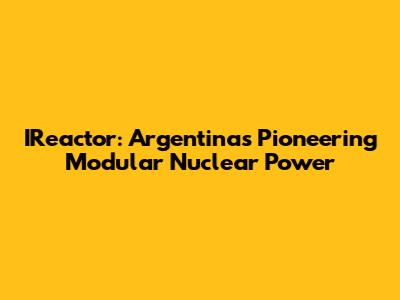 IReactor: Argentina's Pioneering Modular Nuclear Power