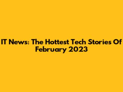IT News: The Hottest Tech Stories Of February 2023