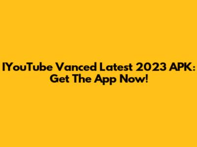IYouTube Vanced Latest 2023 APK: Get The App Now!