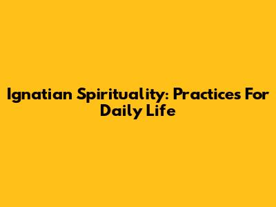 Ignatian Spirituality: Practices For Daily Life