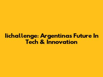 Iichallenge: Argentina's Future In Tech & Innovation