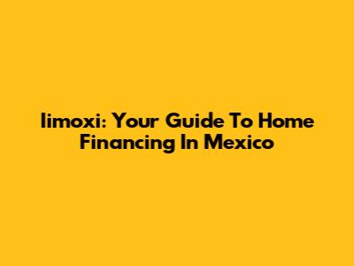 Iimoxi: Your Guide To Home Financing In Mexico