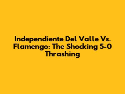Independiente Del Valle Vs. Flamengo: The Shocking 5-0 Thrashing