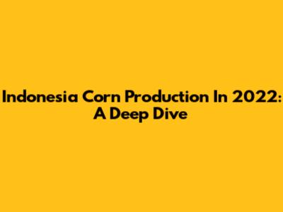 Indonesia Corn Production In 2022: A Deep Dive