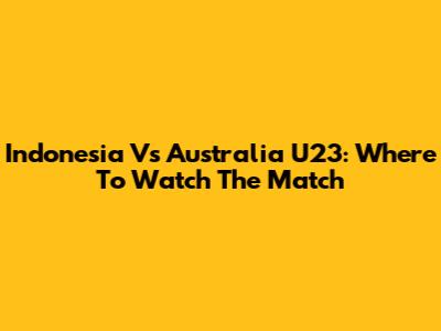 Indonesia Vs Australia U23: Where To Watch The Match