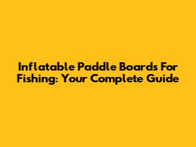 Inflatable Paddle Boards For Fishing: Your Complete Guide