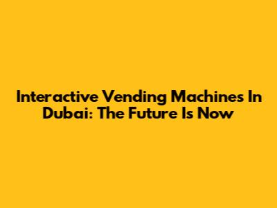 Interactive Vending Machines In Dubai: The Future Is Now