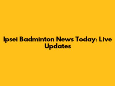 Ipsei Badminton News Today: Live Updates