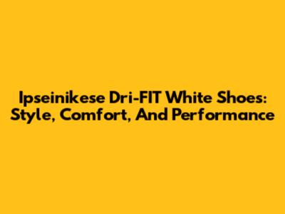 Ipseinikese Dri-FIT White Shoes: Style, Comfort, And Performance