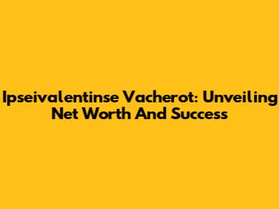Ipseivalentinse Vacherot: Unveiling Net Worth And Success