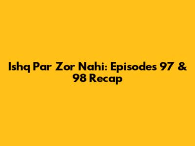 Ishq Par Zor Nahi: Episodes 97 & 98 Recap