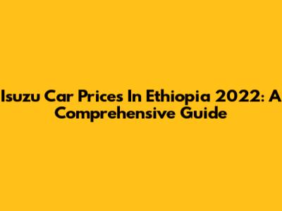Isuzu Car Prices In Ethiopia 2022: A Comprehensive Guide