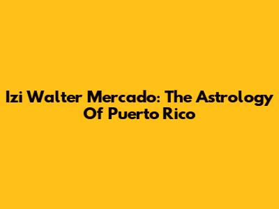 Izi Walter Mercado: The Astrology Of Puerto Rico