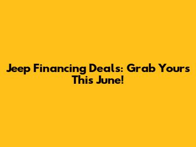 Jeep Financing Deals: Grab Yours This June!