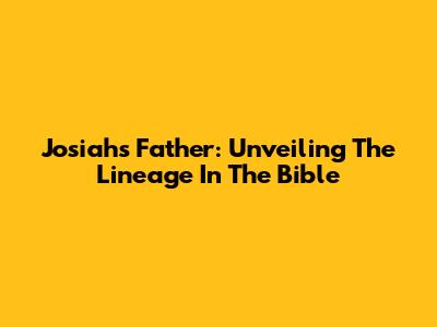 Josiah's Father: Unveiling The Lineage In The Bible