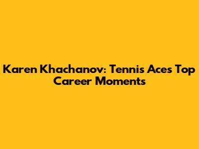 Karen Khachanov: Tennis Ace's Top Career Moments
