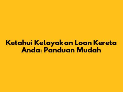 Ketahui Kelayakan Loan Kereta Anda: Panduan Mudah