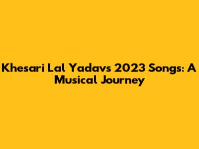 Khesari Lal Yadav's 2023 Songs: A Musical Journey