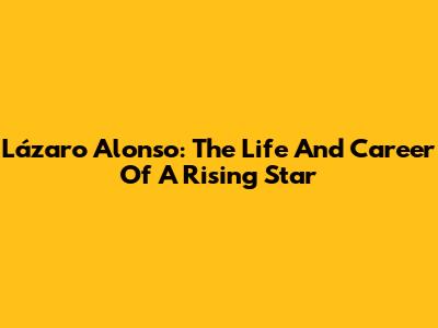 Lázaro Alonso: The Life And Career Of A Rising Star