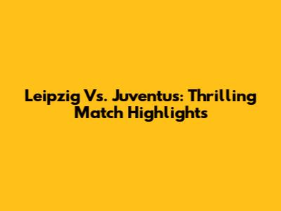 Leipzig Vs. Juventus: Thrilling Match Highlights