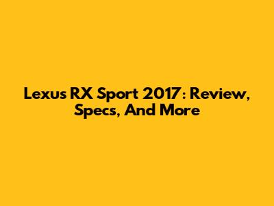 Lexus RX Sport 2017: Review, Specs, And More