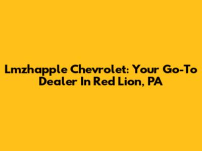 Lmzhapple Chevrolet: Your Go-To Dealer In Red Lion, PA