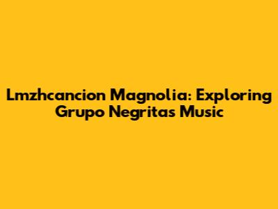 Lmzhcancion Magnolia: Exploring Grupo Negrita's Music