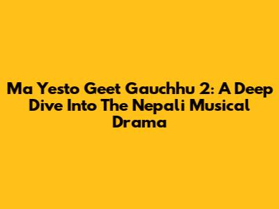 Ma Yesto Geet Gauchhu 2: A Deep Dive Into The Nepali Musical Drama