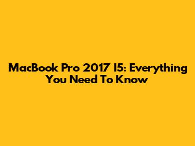 MacBook Pro 2017 I5: Everything You Need To Know