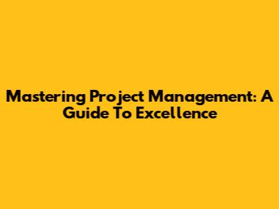 Mastering Project Management: A Guide To Excellence