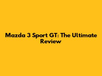 Mazda 3 Sport GT: The Ultimate Review