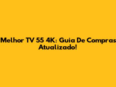 Melhor TV 55 4K: Guia De Compras Atualizado!