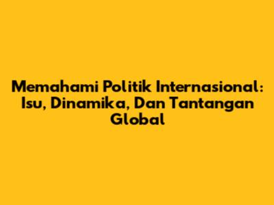 Memahami Politik Internasional: Isu, Dinamika, Dan Tantangan Global