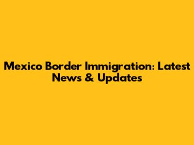 Mexico Border Immigration: Latest News & Updates