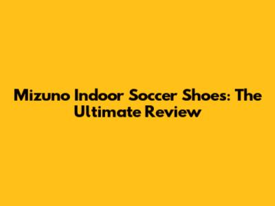 Mizuno Indoor Soccer Shoes: The Ultimate Review