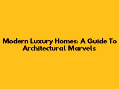Modern Luxury Homes: A Guide To Architectural Marvels