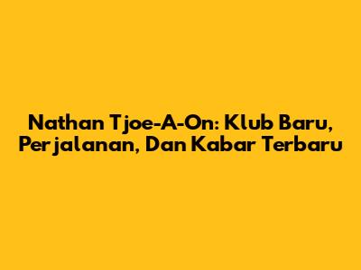Nathan Tjoe-A-On: Klub Baru, Perjalanan, Dan Kabar Terbaru