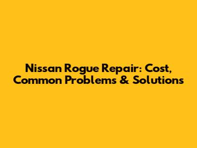 Nissan Rogue Repair: Cost, Common Problems & Solutions